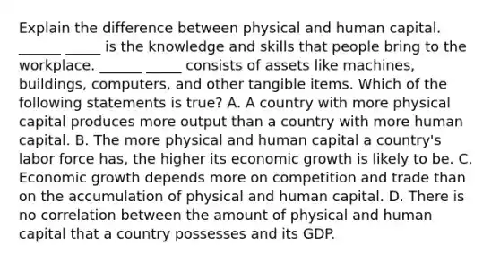 Explain the difference between physical and human capital. ______ _____ is the knowledge and skills that people bring to the workplace. ______ _____ consists of assets like​ machines, buildings,​ computers, and other tangible items. Which of the following statements is​ true? A. A country with more physical capital produces more output than a country with more human capital. B. The more physical and human capital a​ country's labor force​ has, the higher its economic growth is likely to be. C. Economic growth depends more on competition and trade than on the accumulation of physical and human capital. D. There is no correlation between the amount of physical and human capital that a country possesses and its GDP.