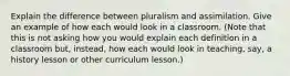 Explain the difference between pluralism and assimilation. Give an example of how each would look in a classroom. (Note that this is not asking how you would explain each definition in a classroom but, instead, how each would look in teaching, say, a history lesson or other curriculum lesson.)