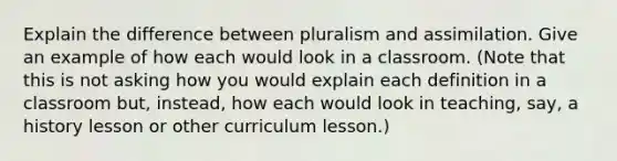 Explain the difference between pluralism and assimilation. Give an example of how each would look in a classroom. (Note that this is not asking how you would explain each definition in a classroom but, instead, how each would look in teaching, say, a history lesson or other curriculum lesson.)