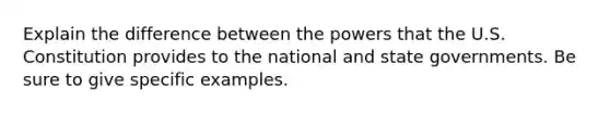 Explain the difference between the powers that the U.S. Constitution provides to the national and state governments. Be sure to give specific examples.