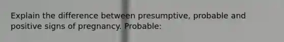 Explain the difference between presumptive, probable and positive signs of pregnancy. Probable: