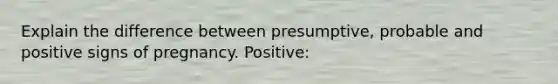 Explain the difference between presumptive, probable and positive signs of pregnancy. Positive: