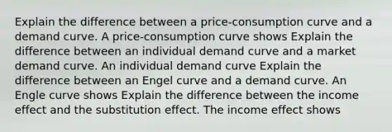 Explain the difference between a​ price-consumption curve and a demand curve. A​ price-consumption curve shows Explain the difference between an individual demand curve and a market demand curve. An individual demand curve Explain the difference between an Engel curve and a demand curve. An Engle curve shows Explain the difference between the income effect and the substitution effect. The income effect shows