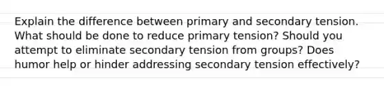 Explain the difference between primary and secondary tension. What should be done to reduce primary tension? Should you attempt to eliminate secondary tension from groups? Does humor help or hinder addressing secondary tension effectively?