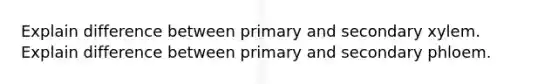 Explain difference between primary and secondary xylem. Explain difference between primary and secondary phloem.