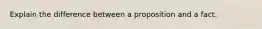 Explain the difference between a proposition and a fact.