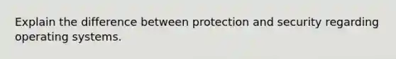 Explain the difference between protection and security regarding operating systems.