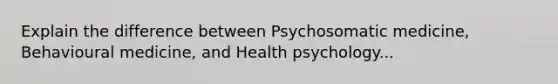 Explain the difference between Psychosomatic medicine, Behavioural medicine, and Health psychology...