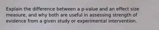 Explain the difference between a p-value and an effect size measure, and why both are useful in assessing strength of evidence from a given study or experimental intervention.