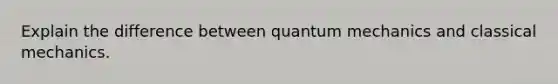 Explain the difference between quantum mechanics and classical mechanics.