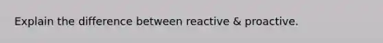 Explain the difference between reactive & proactive.