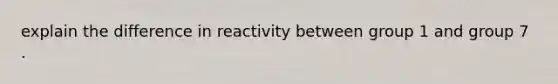 explain the difference in reactivity between group 1 and group 7 .