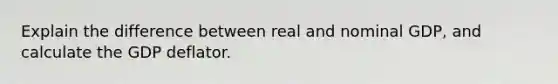 Explain the difference between real and nominal GDP, and calculate the GDP deflator.