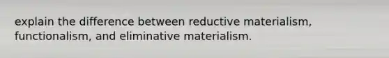 explain the difference between reductive materialism, functionalism, and eliminative materialism.