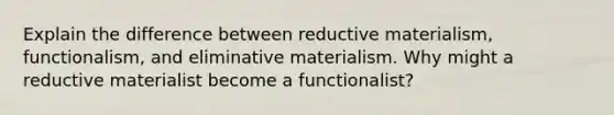 Explain the difference between reductive materialism, functionalism, and eliminative materialism. Why might a reductive materialist become a functionalist?