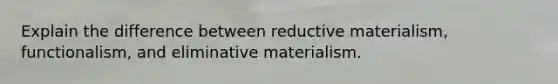 Explain the difference between reductive materialism, functionalism, and eliminative materialism.