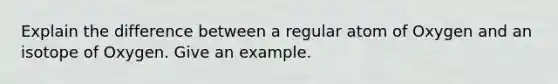 Explain the difference between a regular atom of Oxygen and an isotope of Oxygen. Give an example.