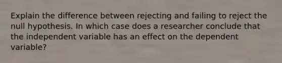 Explain the difference between rejecting and failing to reject the null hypothesis. In which case does a researcher conclude that the independent variable has an effect on the dependent variable?