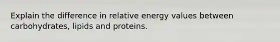 Explain the difference in relative energy values between carbohydrates, lipids and proteins.