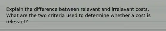 Explain the difference between relevant and irrelevant costs. What are the two criteria used to determine whether a cost is relevant?