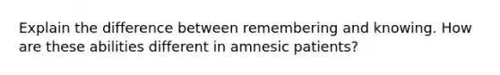 Explain the difference between remembering and knowing. How are these abilities different in amnesic patients?