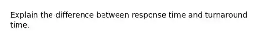 Explain the difference between response time and turnaround time.