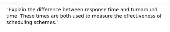 "Explain the difference between response time and turnaround time. These times are both used to measure the effectiveness of scheduling schemes."