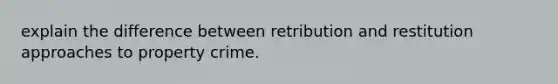 explain the difference between retribution and restitution approaches to property crime.