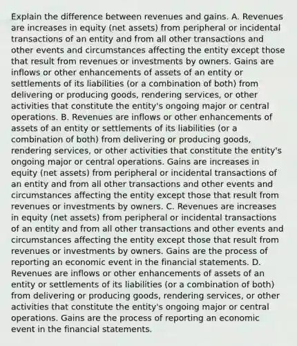 Explain the difference between revenues and gains. A. Revenues are increases in equity​ (net assets) from peripheral or incidental transactions of an entity and from all other transactions and other events and circumstances affecting the entity except those that result from revenues or investments by owners. Gains are inflows or other enhancements of assets of an entity or settlements of its liabilities​ (or a combination of​ both) from delivering or producing​ goods, rendering​ services, or other activities that constitute the​ entity's ongoing major or central operations. B. Revenues are inflows or other enhancements of assets of an entity or settlements of its liabilities​ (or a combination of​ both) from delivering or producing​ goods, rendering​ services, or other activities that constitute the​ entity's ongoing major or central operations. Gains are increases in equity​ (net assets) from peripheral or incidental transactions of an entity and from all other transactions and other events and circumstances affecting the entity except those that result from revenues or investments by owners. C. Revenues are increases in equity​ (net assets) from peripheral or incidental transactions of an entity and from all other transactions and other events and circumstances affecting the entity except those that result from revenues or investments by owners. Gains are the process of reporting an economic event in the financial statements. D. Revenues are inflows or other enhancements of assets of an entity or settlements of its liabilities​ (or a combination of​ both) from delivering or producing​ goods, rendering​ services, or other activities that constitute the​ entity's ongoing major or central operations. Gains are the process of reporting an economic event in the financial statements.