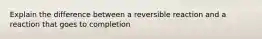 Explain the difference between a reversible reaction and a reaction that goes to completion