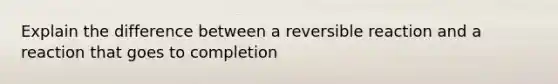 Explain the difference between a reversible reaction and a reaction that goes to completion