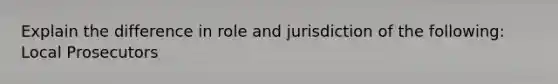 Explain the difference in role and jurisdiction of the following: Local Prosecutors