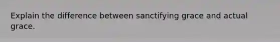 Explain the difference between sanctifying grace and actual grace.