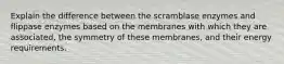 Explain the difference between the scramblase enzymes and flippase enzymes based on the membranes with which they are associated, the symmetry of these membranes, and their energy requirements.