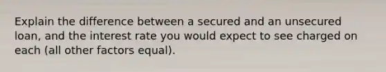 Explain the difference between a secured and an unsecured loan, and the interest rate you would expect to see charged on each (all other factors equal).