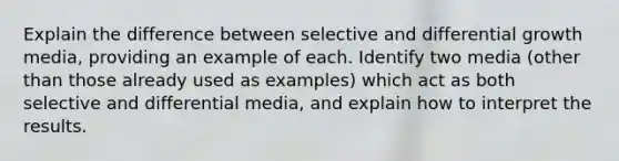 Explain the difference between selective and differential growth media, providing an example of each. Identify two media (other than those already used as examples) which act as both selective and differential media, and explain how to interpret the results.