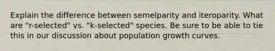 Explain the difference between semelparity and iteroparity. What are "r-selected" vs. "k-selected" species. Be sure to be able to tie this in our discussion about population growth curves.