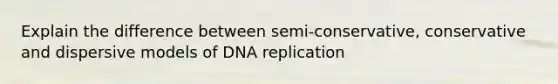 Explain the difference between semi-conservative, conservative and dispersive models of DNA replication