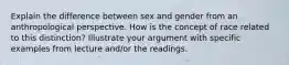 Explain the difference between sex and gender from an anthropological perspective. How is the concept of race related to this distinction? Illustrate your argument with specific examples from lecture and/or the readings.