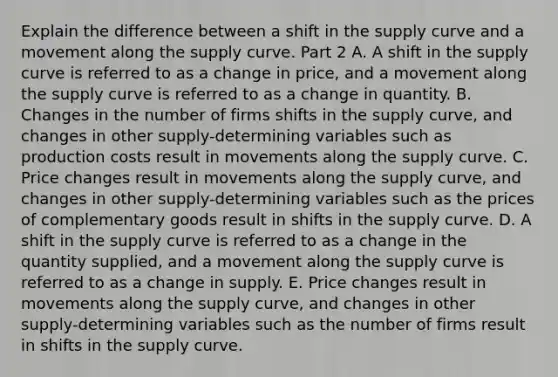 Explain the difference between a shift in the supply curve and a movement along the supply curve. Part 2 A. A shift in the supply curve is referred to as a change in​ price, and a movement along the supply curve is referred to as a change in quantity. B. Changes in the number of firms shifts in the supply​ curve, and changes in other​ supply-determining variables such as production costs result in movements along the supply curve. C. Price changes result in movements along the supply​ curve, and changes in other​ supply-determining variables such as the prices of complementary goods result in shifts in the supply curve. D. A shift in the supply curve is referred to as a change in the quantity​ supplied, and a movement along the supply curve is referred to as a change in supply. E. Price changes result in movements along the supply​ curve, and changes in other​ supply-determining variables such as the number of firms result in shifts in the supply curve.