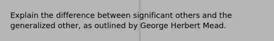 Explain the difference between significant others and the generalized other, as outlined by George Herbert Mead.