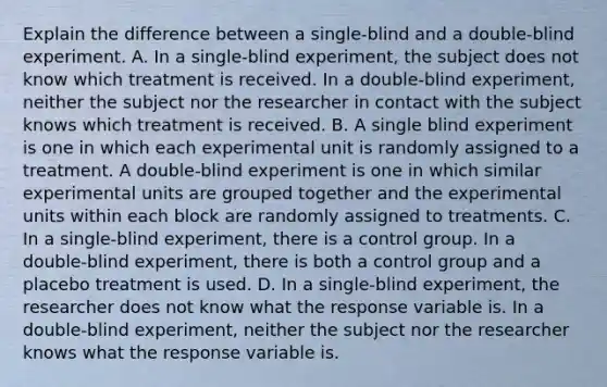 Explain the difference between a​ single-blind and a​ double-blind experiment. A. In a​ single-blind experiment, the subject does not know which treatment is received. In a​ double-blind experiment, neither the subject nor the researcher in contact with the subject knows which treatment is received. B. A single blind experiment is one in which each experimental unit is randomly assigned to a treatment. A​ double-blind experiment is one in which similar experimental units are grouped together and the experimental units within each block are randomly assigned to treatments. C. In a​ single-blind experiment, there is a control group. In a​ double-blind experiment, there is both a control group and a placebo treatment is used. D. In a​ single-blind experiment, the researcher does not know what the response variable is. In a​ double-blind experiment, neither the subject nor the researcher knows what the response variable is.