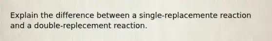 Explain the difference between a single-replacemente reaction and a double-replecement reaction.