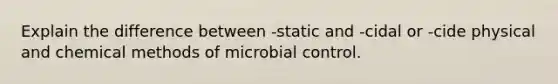 Explain the difference between -static and -cidal or -cide physical and chemical methods of microbial control.