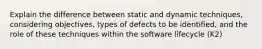 Explain the difference between static and dynamic techniques, considering objectives, types of defects to be identified, and the role of these techniques within the software lifecycle (K2)