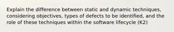 Explain the difference between static and dynamic techniques, considering objectives, types of defects to be identified, and the role of these techniques within the software lifecycle (K2)