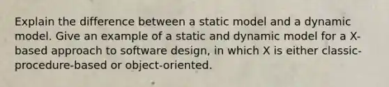 Explain the difference between a static model and a dynamic model. Give an example of a static and dynamic model for a X-based approach to software design, in which X is either classic-procedure-based or object-oriented.