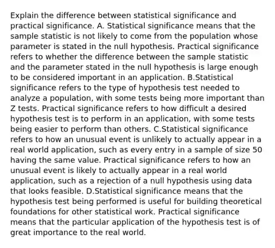 Explain the difference between statistical significance and practical significance. A. Statistical significance means that the sample statistic is not likely to come from the population whose parameter is stated in the null hypothesis. Practical significance refers to whether the difference between the sample statistic and the parameter stated in the null hypothesis is large enough to be considered important in an application. B.Statistical significance refers to the type of hypothesis test needed to analyze a​ population, with some tests being more important than Z tests. Practical significance refers to how difficult a desired hypothesis test is to perform in an​ application, with some tests being easier to perform than others. C.Statistical significance refers to how an unusual event is unlikely to actually appear in a real world​ application, such as every entry in a sample of size 50 having the same value. Practical significance refers to how an unusual event is likely to actually appear in a real world​ application, such as a rejection of a null hypothesis using data that looks feasible. D.Statistical significance means that the hypothesis test being performed is useful for building theoretical foundations for other statistical work. Practical significance means that the particular application of the hypothesis test is of great importance to the real world.