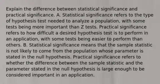 Explain the difference between statistical significance and practical significance. A. Statistical significance refers to the type of hypothesis test needed to analyze a​ population, with some tests being more important than Z tests. Practical significance refers to how difficult a desired hypothesis test is to perform in an​ application, with some tests being easier to perform than others. B. Statistical significance means that the sample statistic is not likely to come from the population whose parameter is stated in the null hypothesis. Practical significance refers to whether the difference between the sample statistic and the parameter stated in the null hypothesis is large enough to be considered important in an application.