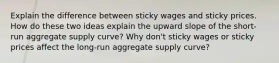 Explain the difference between sticky wages and sticky prices. How do these two ideas explain the upward slope of the short-run aggregate supply curve? Why don't sticky wages or sticky prices affect the long-run aggregate supply curve?